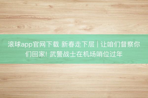 滚球app官网下载 新春走下层 | 让咱们督察你们回家! 武警战士在机场哨位过年