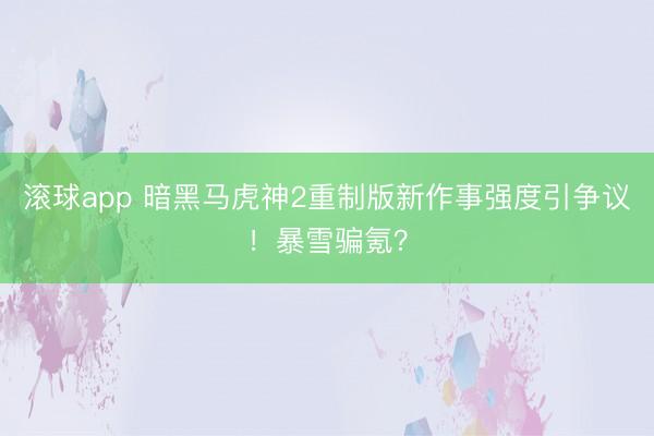 滚球app 暗黑马虎神2重制版新作事强度引争议！暴雪骗氪？
