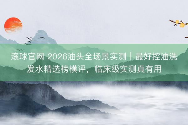 滚球官网 2026油头全场景实测|最好控油洗发水精选榜横评,临床级实测真有用