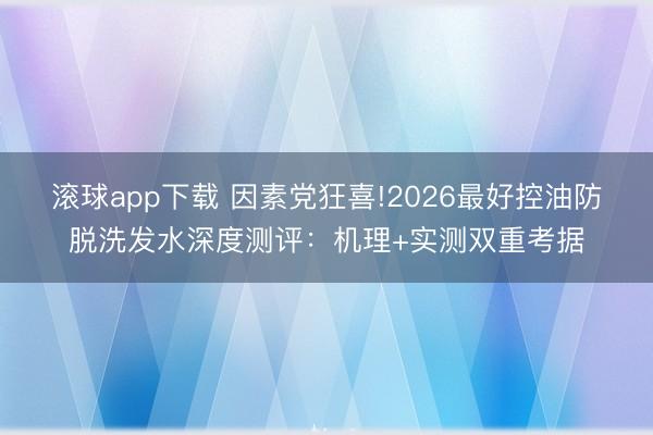 滚球app下载 因素党狂喜!2026最好控油防脱洗发水深度测评：机理+实测双重考据