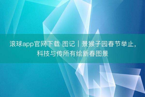 滚球app官网下载 图记｜景猴子园春节举止，科技与传所有绘新春图景