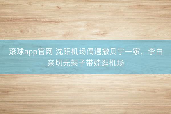 滚球app官网 沈阳机场偶遇撒贝宁一家,李白亲切无架子带娃逛机场