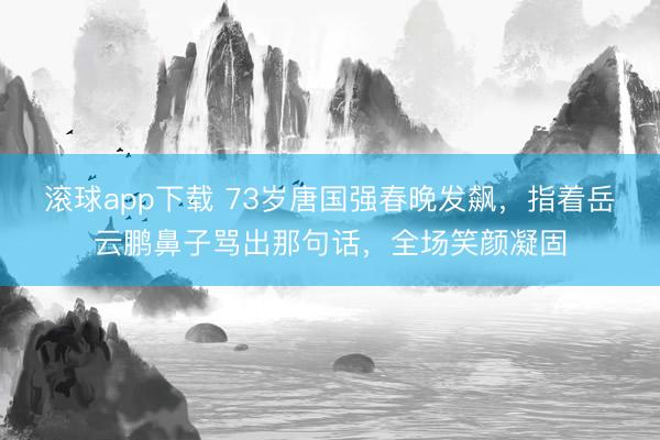 滚球app下载 73岁唐国强春晚发飙，指着岳云鹏鼻子骂出那句话，全场笑颜凝固