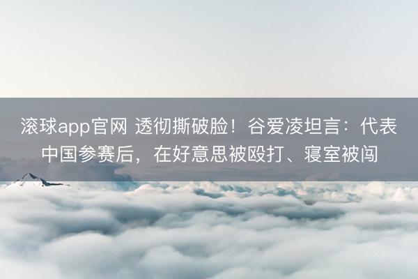 滚球app官网 透彻撕破脸！谷爱凌坦言：代表中国参赛后，在好意思被殴打、寝室被闯