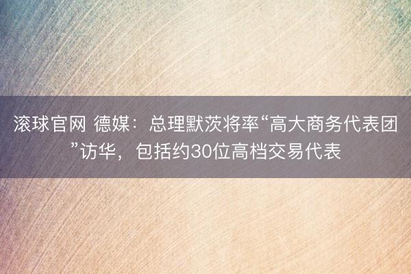 滚球官网 德媒:总理默茨将率“高大商务代表团”访华,包括约30位高档交易代表