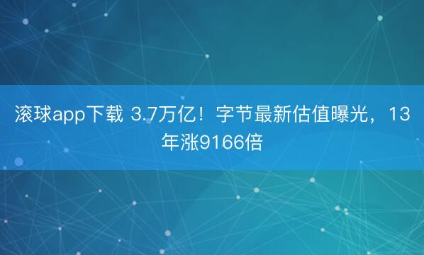 滚球app下载 3.7万亿！字节最新估值曝光，13年涨9166倍