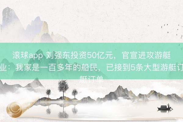 滚球app 刘强东投资50亿元,官宣进攻游艇行业:我家是一百多年的船民,已接到5条大型游艇订单