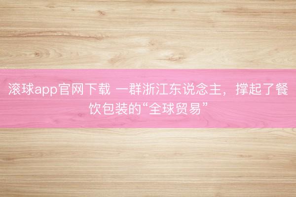 滚球app官网下载 一群浙江东说念主，撑起了餐饮包装的“全球贸易”