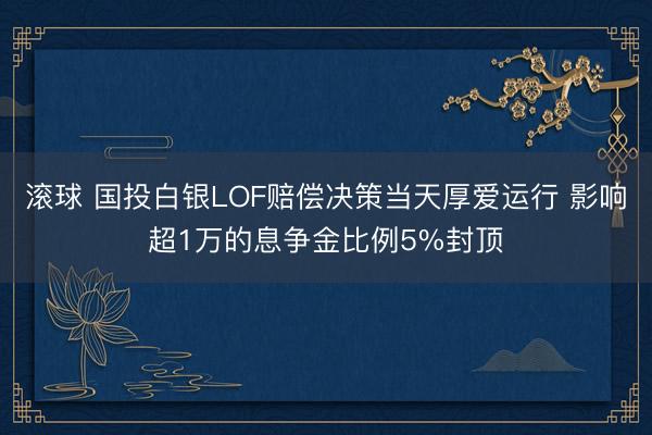 滚球 国投白银LOF赔偿决策当天厚爱运行 影响超1万的息争金比例5%封顶