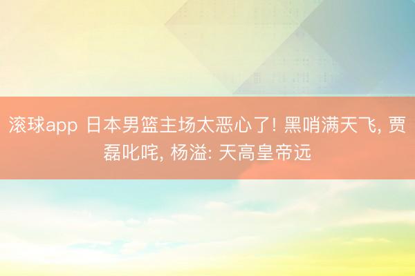 滚球app 日本男篮主场太恶心了! 黑哨满天飞， 贾磊叱咤， 杨溢: 天高皇帝远