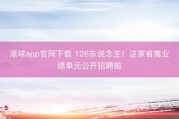 滚球app官网下载 126东说念主!这家省属业绩单元公开招聘啦