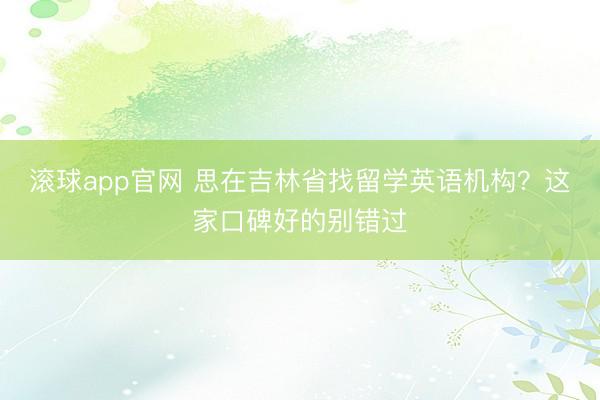 滚球app官网 思在吉林省找留学英语机构？这家口碑好的别错过