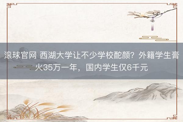 滚球官网 西湖大学让不少学校酡颜？外籍学生膏火35万一年，国内学生仅6千元