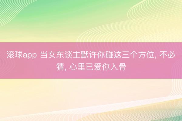 滚球app 当女东谈主默许你碰这三个方位， 不必猜， 心里已爱你入骨