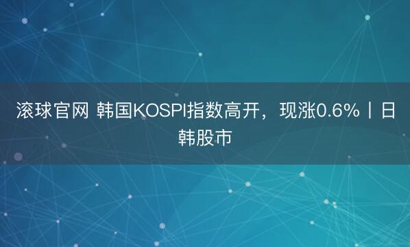 滚球官网 韩国KOSPI指数高开，现涨0.6%丨日韩股市