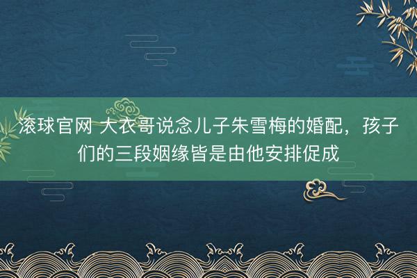 滚球官网 大衣哥说念儿子朱雪梅的婚配，孩子们的三段姻缘皆是由他安排促成