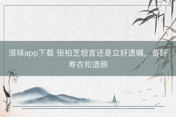 滚球app下载 张柏芝坦言还是立好遗嘱，备好寿衣和遗照