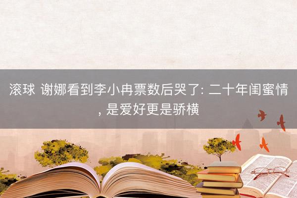 滚球 谢娜看到李小冉票数后哭了: 二十年闺蜜情， 是爱好更是骄横