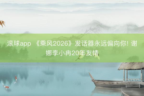 滚球app 《乘风2026》发话器永远偏向你! 谢娜李小冉20年友情