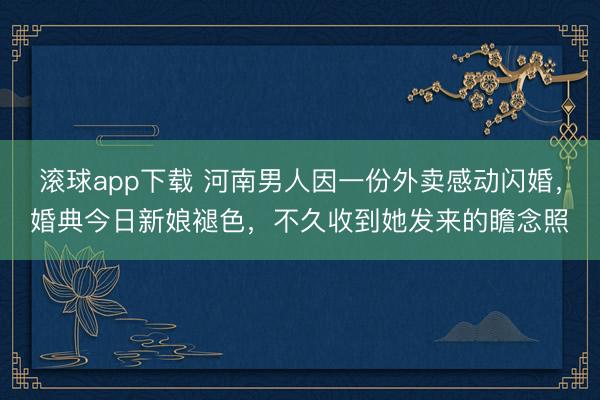 滚球app下载 河南男人因一份外卖感动闪婚，婚典今日新娘褪色，不久收到她发来的瞻念照