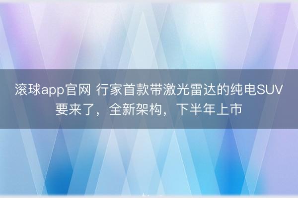 滚球app官网 行家首款带激光雷达的纯电SUV要来了，全新架构，下半年上市