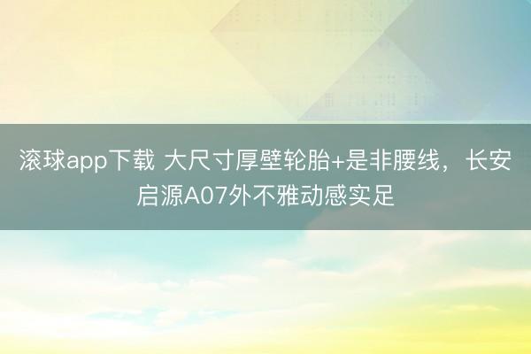 滚球app下载 大尺寸厚壁轮胎+是非腰线，长安启源A07外不雅动感实足