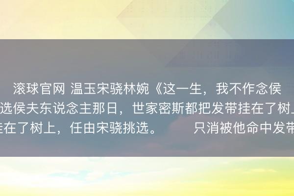 滚球官网 温玉宋骁林婉《这一生，我不作念侯夫东说念主了》　　选侯夫东说念主那日，世家密斯都把发带挂在了树上，任由宋骁挑选。 　　只消被他命中发带，即可被赐婚。