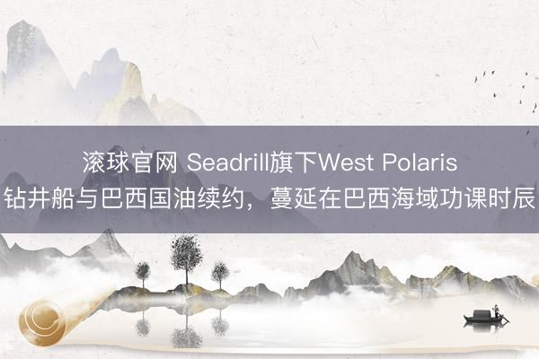 滚球官网 Seadrill旗下West Polaris钻井船与巴西国油续约，蔓延在巴西海域功课时辰