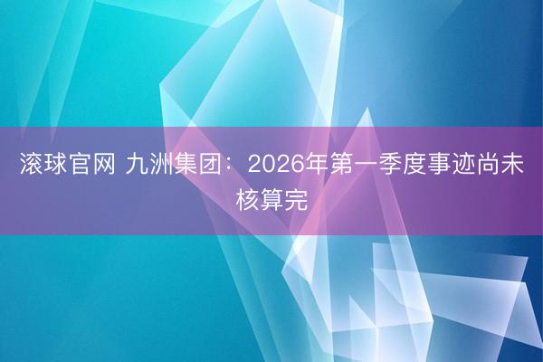 滚球官网 九洲集团：2026年第一季度事迹尚未核算完