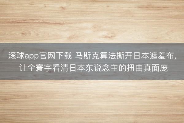 滚球app官网下载 马斯克算法撕开日本遮羞布， 让全寰宇看清日本东说念主的扭曲真面庞