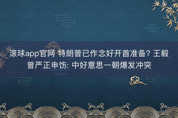 滚球app官网 特朗普已作念好开首准备? 王毅曾严正申饬: 中好意思一朝爆发冲突