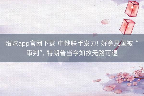 滚球app官网下载 中俄联手发力! 好意思国被 “审判”, 特朗普当今如故无路可退