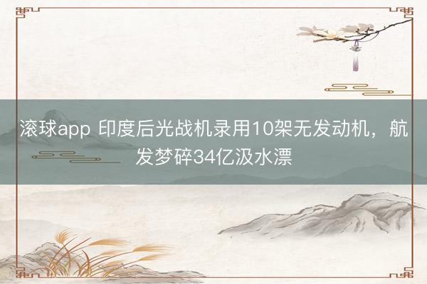 滚球app 印度后光战机录用10架无发动机，航发梦碎34亿汲水漂