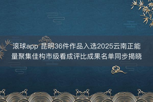 滚球app 昆明36件作品入选2025云南正能量聚集佳构市级看成评比成果名单同步揭晓