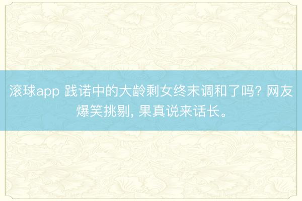 滚球app 践诺中的大龄剩女终末调和了吗? 网友爆笑挑剔， 果真说来话长。