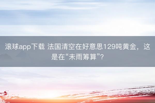 滚球app下载 法国清空在好意思129吨黄金,这是在“未雨筹算”?