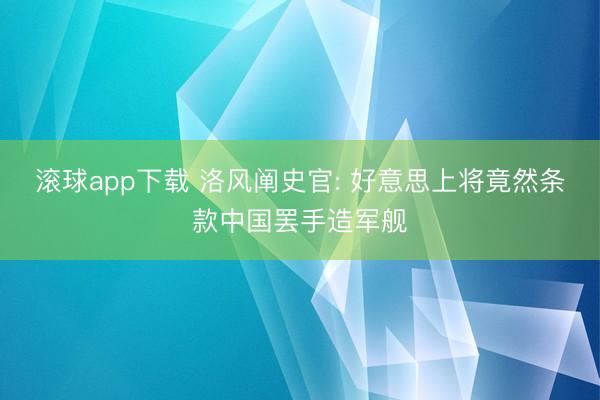 滚球app下载 洛风阐史官: 好意思上将竟然条款中国罢手造军舰