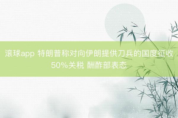 滚球app 特朗普称对向伊朗提供刀兵的国度征收50%关税 酬酢部表态