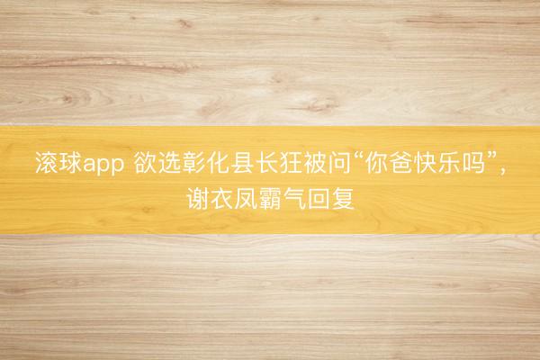 滚球app 欲选彰化县长狂被问“你爸快乐吗”,谢衣凤霸气回复