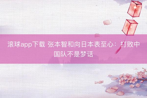 滚球app下载 张本智和向日本表至心:打败中国队不是梦话