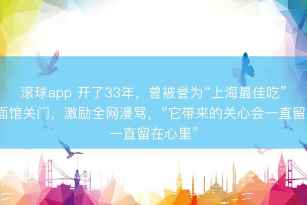 滚球app 开了33年,曾被誉为“上海最佳吃”的阿娘面馆关门,激励全网漫骂,“它带来的关心会一直留在心里”