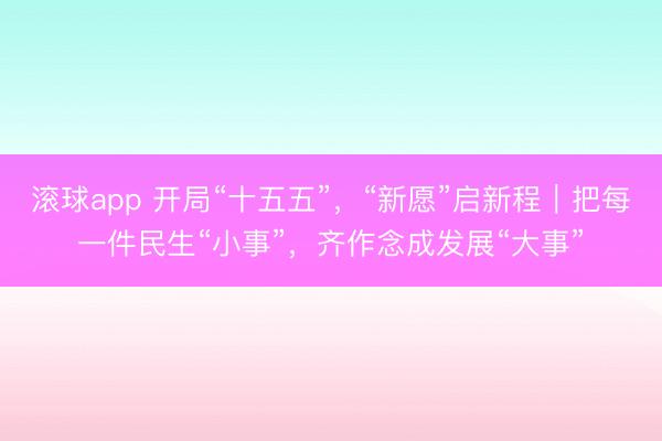 滚球app 开局“十五五”，“新愿”启新程｜把每一件民生“小事”，齐作念成发展“大事”