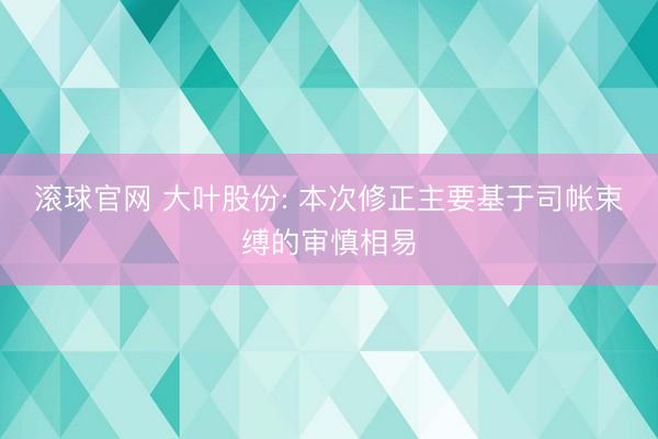 滚球官网 大叶股份: 本次修正主要基于司帐束缚的审慎相易