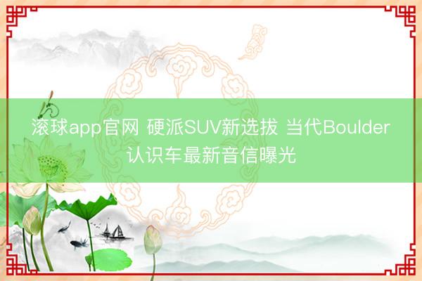 滚球app官网 硬派SUV新选拔 当代Boulder认识车最新音信曝光