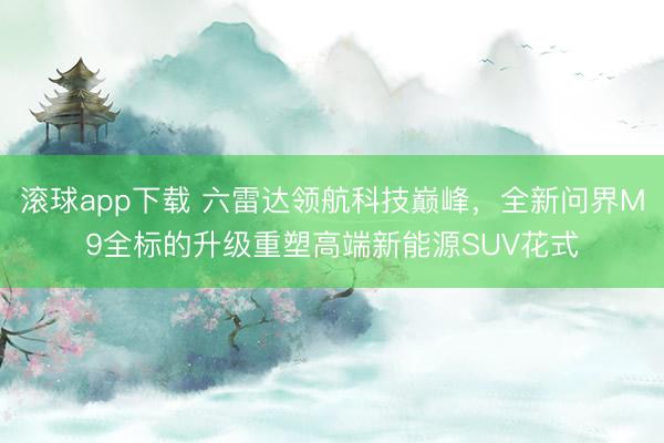 滚球app下载 六雷达领航科技巅峰，全新问界M9全标的升级重塑高端新能源SUV花式