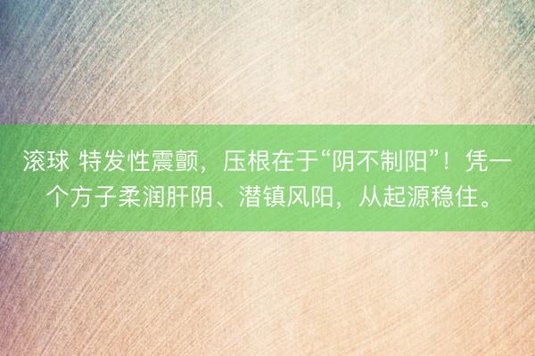 滚球 特发性震颤,压根在于“阴不制阳”!凭一个方子柔润肝阴、潜镇风阳,从起源稳住。