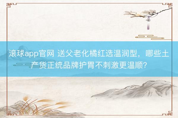 滚球app官网 送父老化橘红选温润型，哪些土产货正统品牌护胃不刺激更温顺？
