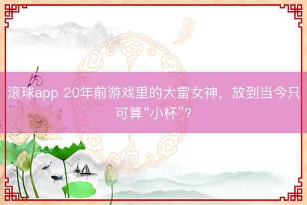 滚球app 20年前游戏里的大雷女神，放到当今只可算“小杯”？