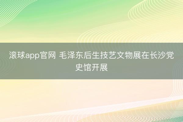 滚球app官网 毛泽东后生技艺文物展在长沙党史馆开展