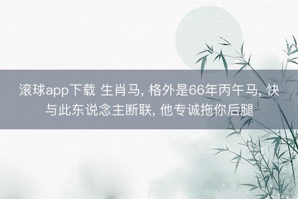 滚球app下载 生肖马， 格外是66年丙午马， 快与此东说念主断联， 他专诚拖你后腿